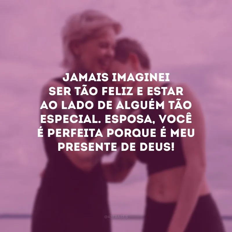 Jamais imaginei ser tão feliz e estar ao lado de alguém tão especial. Esposa, você é perfeita porque é meu presente de Deus!