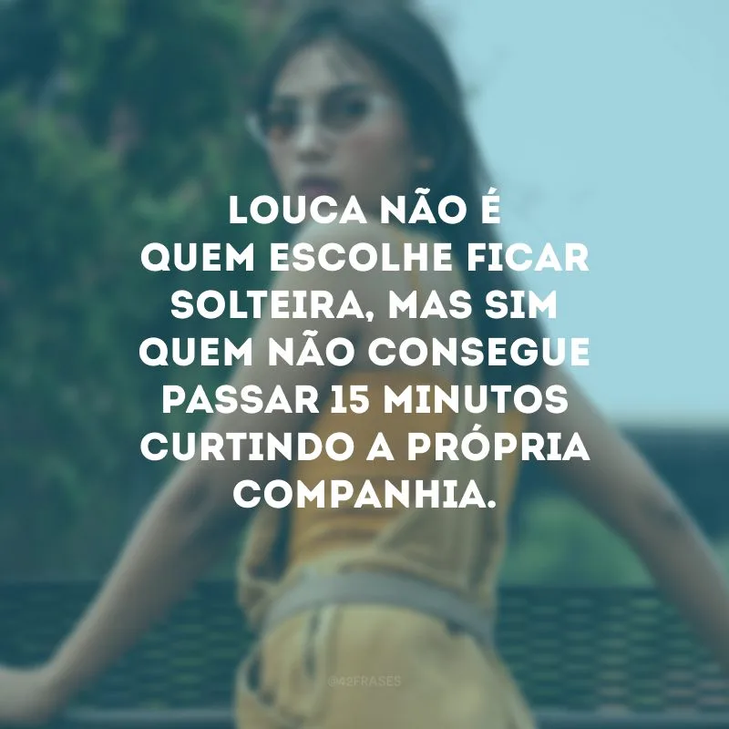 Louca não é quem escolhe ficar solteira, mas sim quem não consegue passar 15 minutos curtindo a própria companhia.