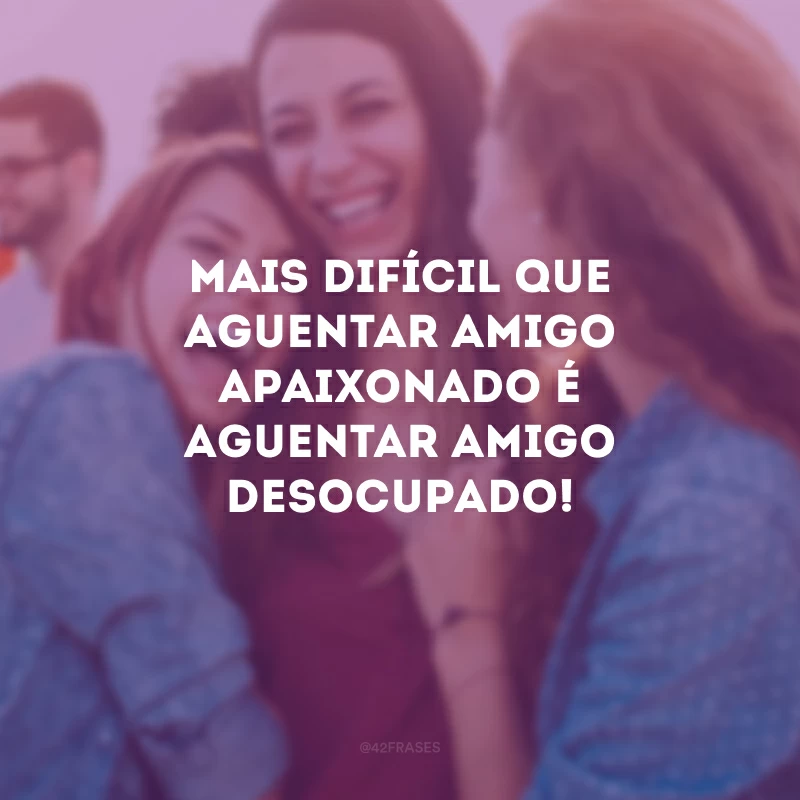 Mais difícil que aguentar amigo apaixonado é aguentar amigo desocupado!