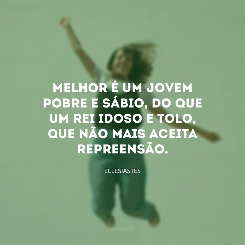 Melhor é um jovem pobre e sábio, do que um rei idoso e tolo, que não mais aceita repreensão.