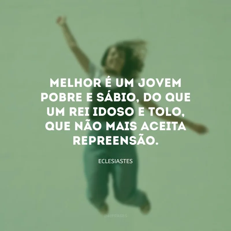 Melhor é um jovem pobre e sábio, do que um rei idoso e tolo, que não mais aceita repreensão.