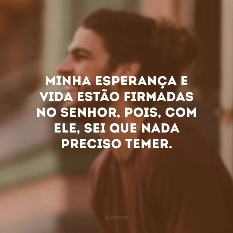Minha esperança e vida estão firmadas no Senhor, pois, com Ele, sei que nada preciso temer. 