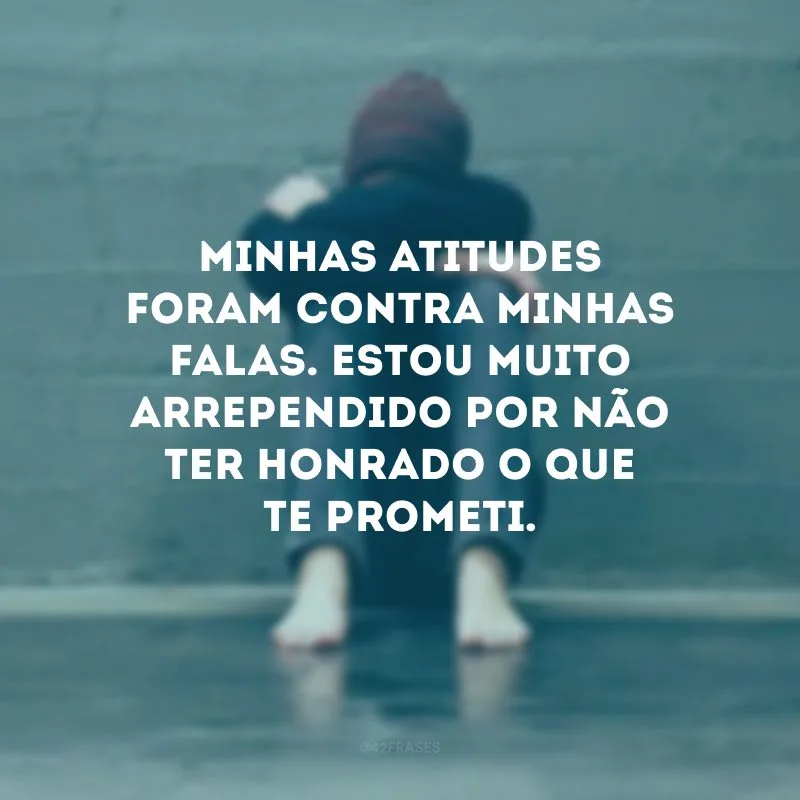 Minhas atitudes foram contra minhas falas. Estou muito arrependido por não ter honrado o que te prometi.