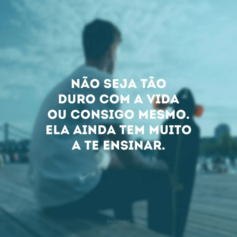 Não seja tão duro com a vida ou consigo mesmo. Ela ainda tem muito a te ensinar.