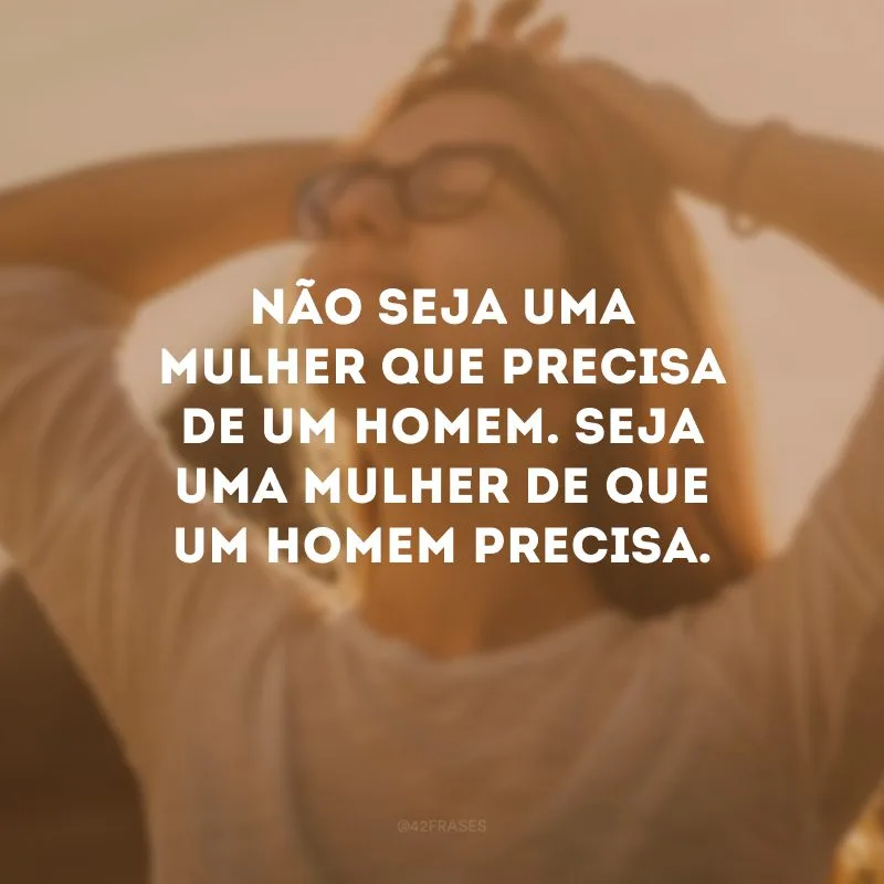 Não seja uma mulher que precisa de um homem. Seja uma mulher de que um homem precisa.