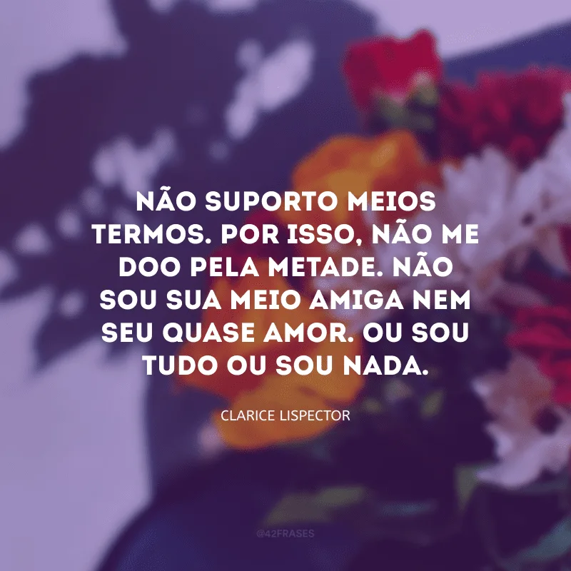 Não suporto meios termos. Por isso, não me doo pela metade. Não sou sua meio amiga nem seu quase amor. Ou sou tudo ou sou nada.