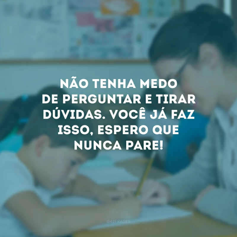 Não tenha medo de perguntar e tirar dúvidas. Você já faz isso, espero que nunca pare!