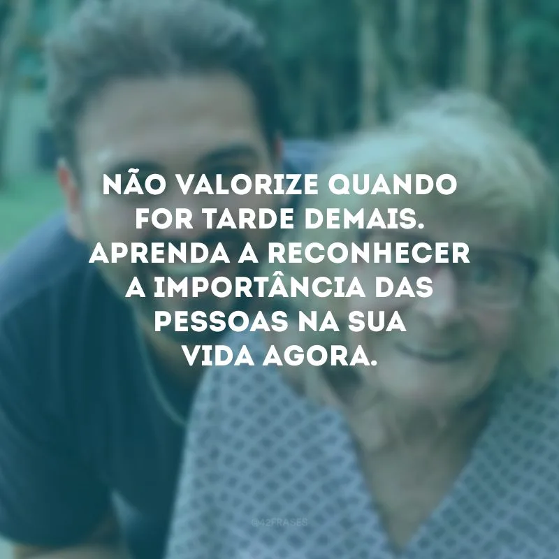 Não valorize quando for tarde demais. Aprenda a reconhecer a importância das pessoas na sua vida agora.