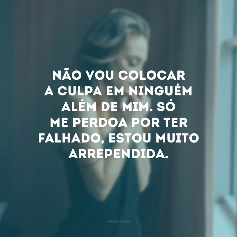Não vou colocar a culpa em ninguém além de mim. Só me perdoa por ter falhado, estou muito arrependida.