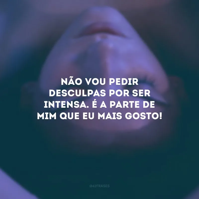 Não vou pedir desculpas por ser intensa. É a parte de mim que eu mais gosto!