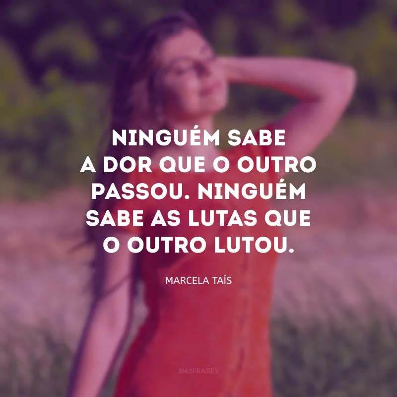 Ninguém sabe a dor que o outro passou. Ninguém sabe as lutas que o outro lutou.