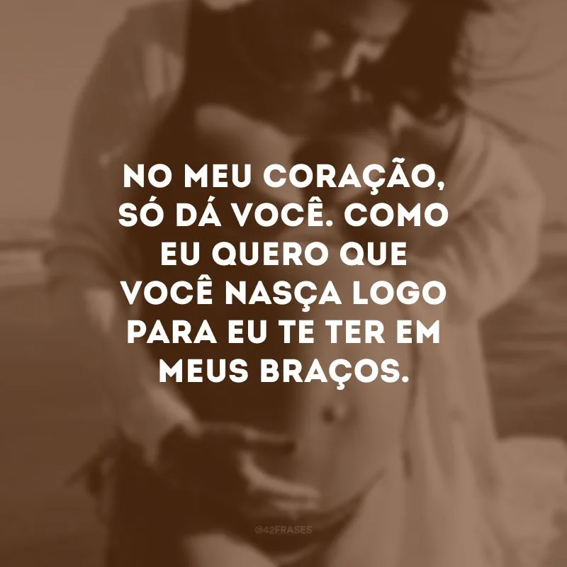 No meu coração, só dá você. Como eu quero que você nasça logo para eu te ter em meus braços.