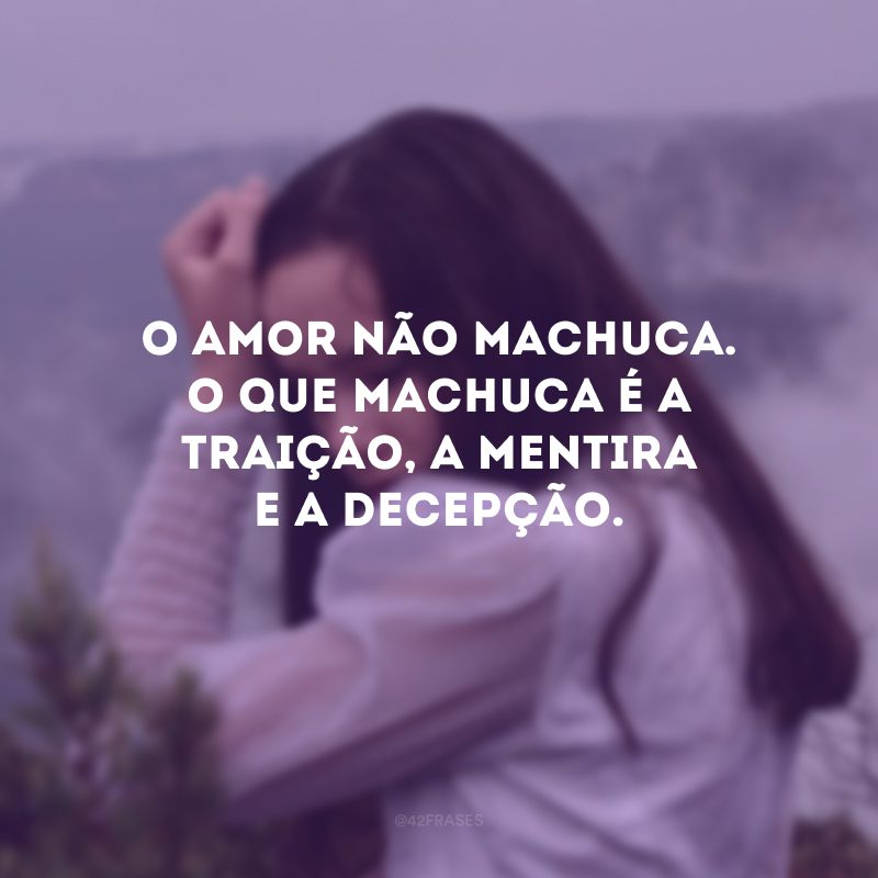 O amor não machuca. O que machuca é a traição, a mentira e a decepção. 