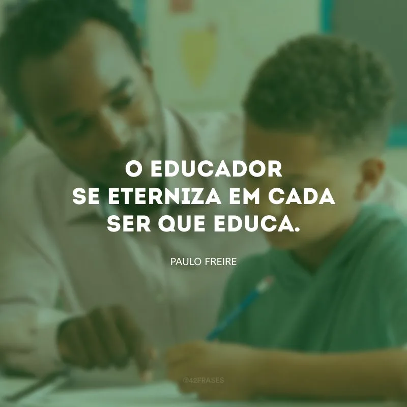 O educador se eterniza em cada ser que educa.