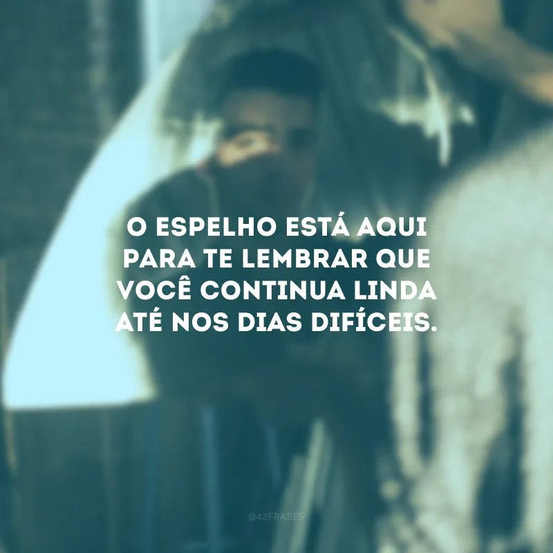 O espelho está aqui para te lembrar que você continua linda até nos dias difíceis.