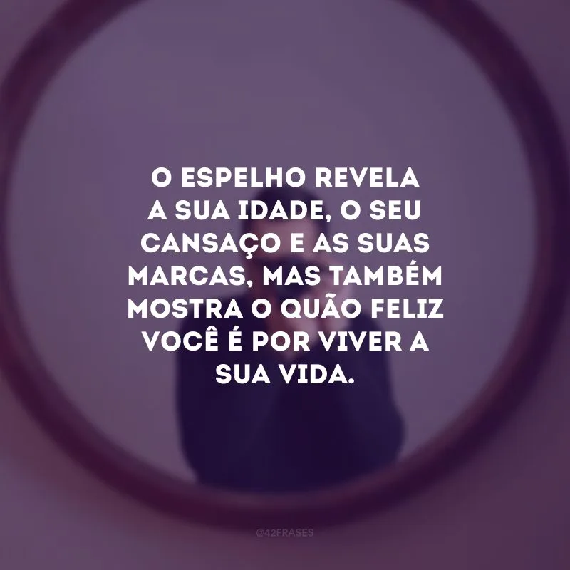 O espelho revela a sua idade, o seu cansaço e as suas marcas, mas também mostra o quão feliz você é por viver a sua vida.