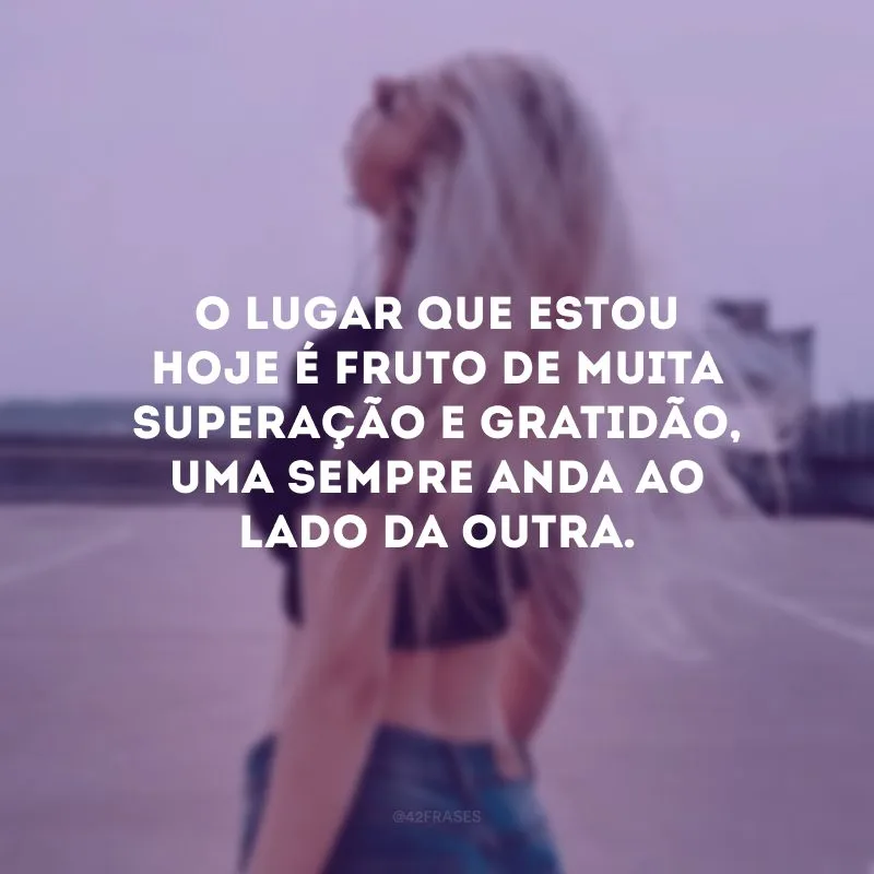 O lugar que estou hoje é fruto de muita superação e gratidão, uma sempre anda ao lado da outra.