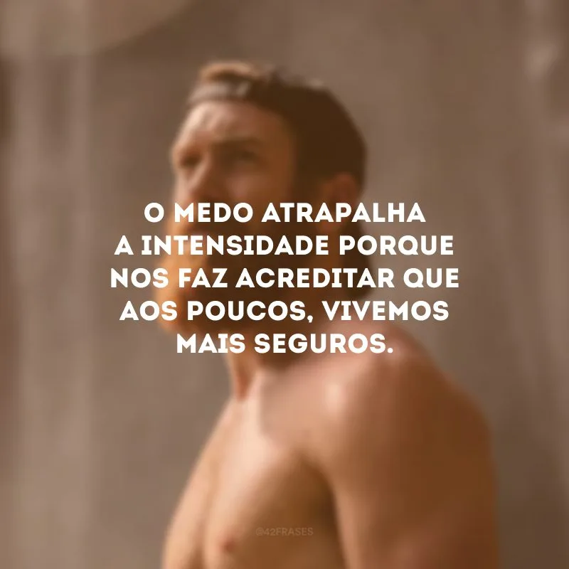 O medo atrapalha a intensidade porque nos faz acreditar que aos poucos, vivemos mais seguros. 