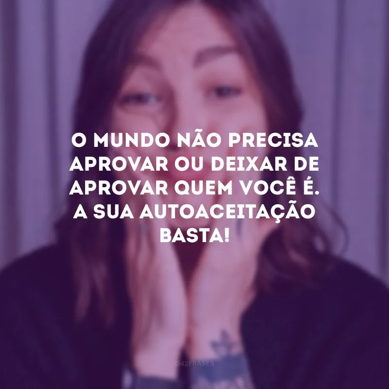 O mundo não precisa aprovar ou deixar de aprovar quem você é. A sua autoaceitação basta! 