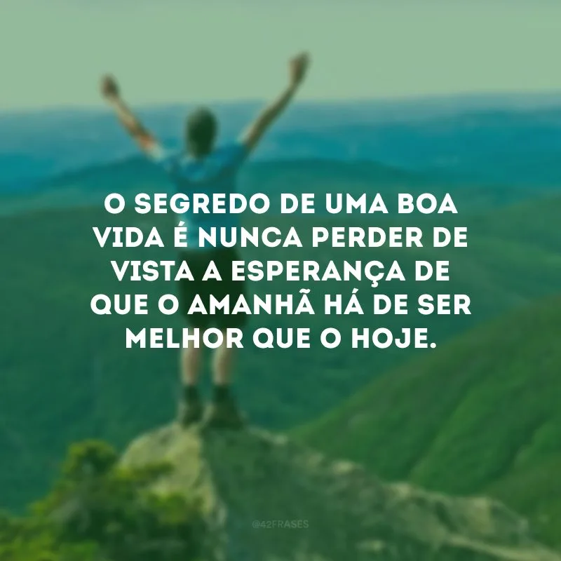O segredo de uma boa vida é nunca perder de vista a esperança de que o amanhã há de ser melhor que o hoje.