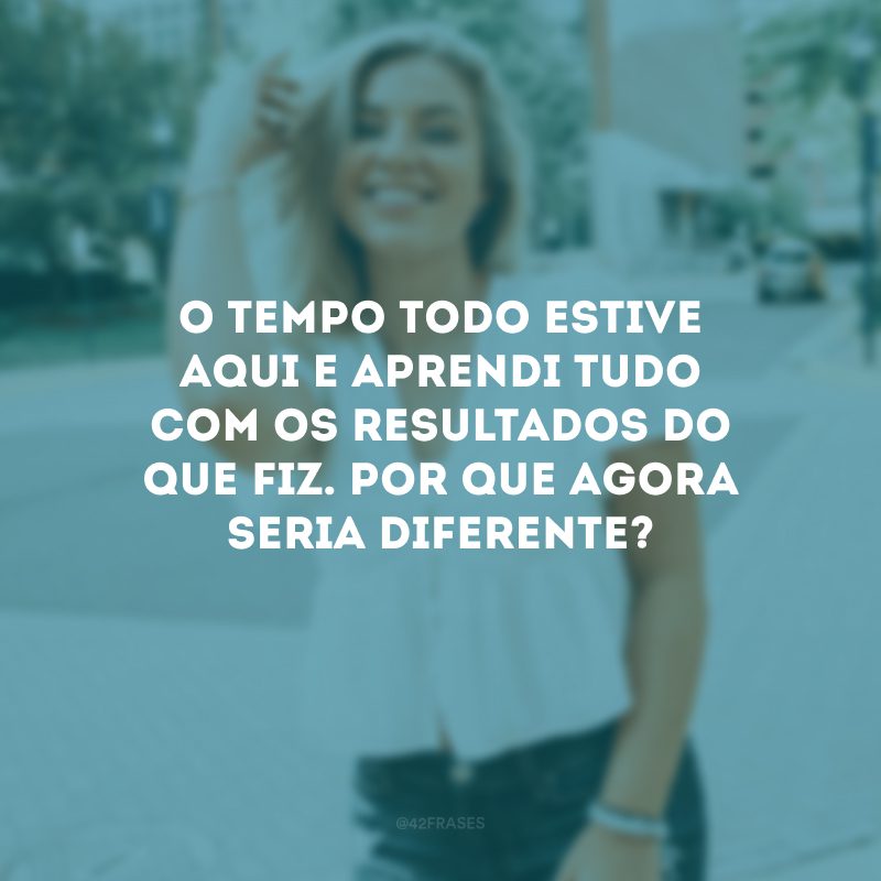 O tempo todo estive aqui e aprendi tudo com os resultados do que fiz. Por que agora seria diferente?