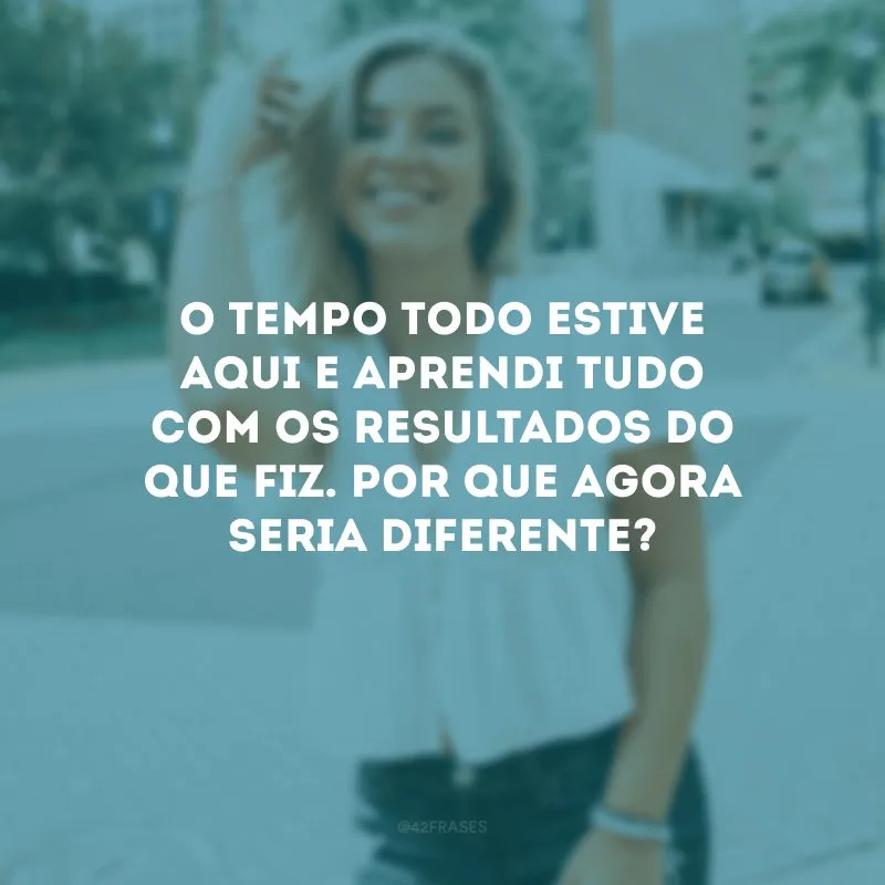 O tempo todo estive aqui e aprendi tudo com os resultados do que fiz. Por que agora seria diferente?