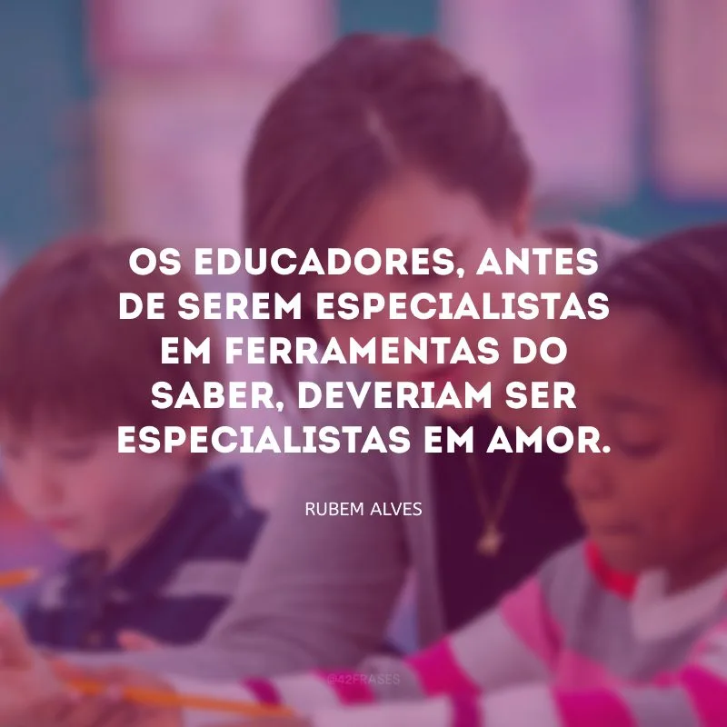 Os educadores, antes de serem especialistas em ferramentas do saber, deveriam ser especialistas em amor.