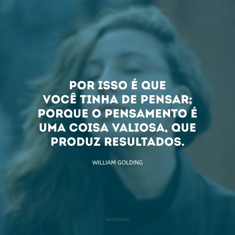 Por isso é que você tinha de pensar; porque o pensamento é uma coisa valiosa, que produz resultados.