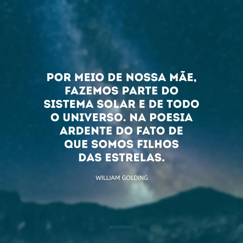 Por meio de nossa mãe, fazemos parte do sistema solar e de todo o universo. Na poesia ardente do fato de que somos filhos das estrelas.