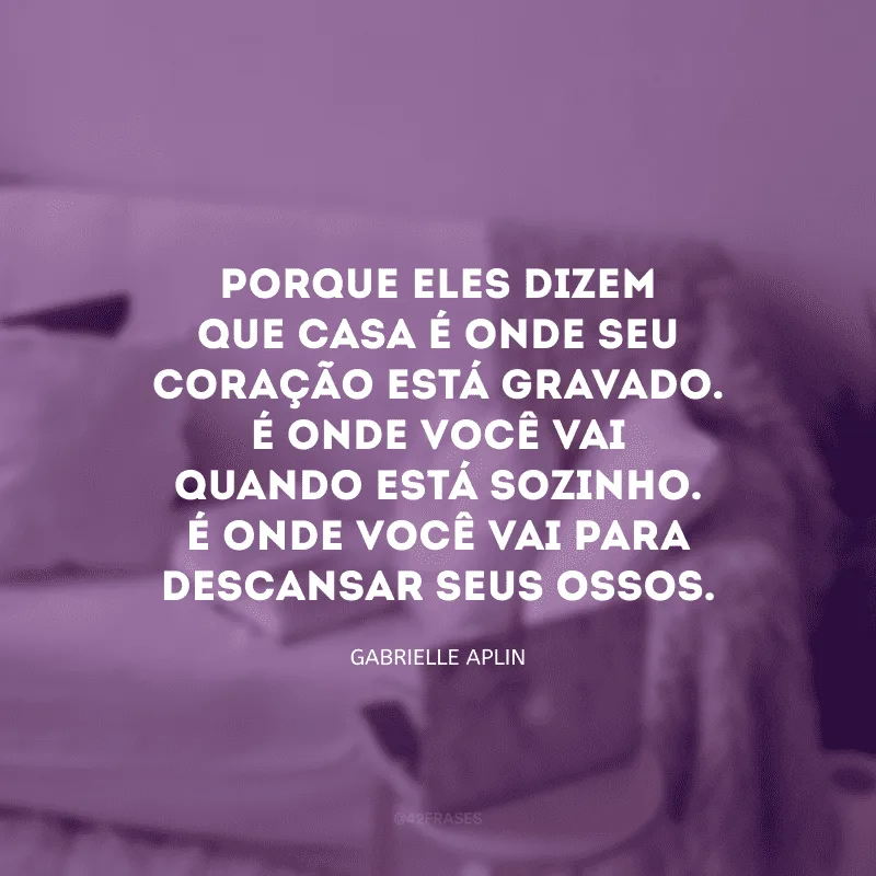 Porque eles dizem que casa é onde seu coração está gravado. É onde você vai quando está sozinho. É onde você vai para descansar seus ossos.