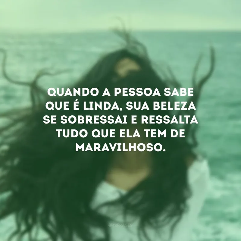 Quando a pessoa sabe que é linda, sua beleza se sobressai e ressalta tudo que ela tem de maravilhoso.