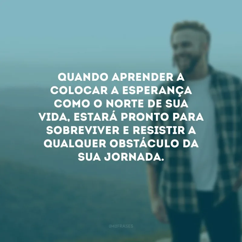 Quando aprender a colocar a esperança como o norte de sua vida, estará pronto para sobreviver e resistir a qualquer obstáculo da sua jornada. 