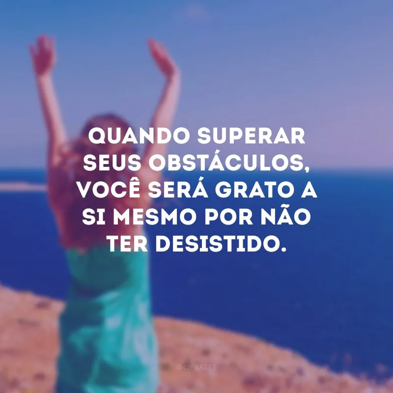 Quando superar seus obstáculos, você será grato a si mesmo por não ter desistido.