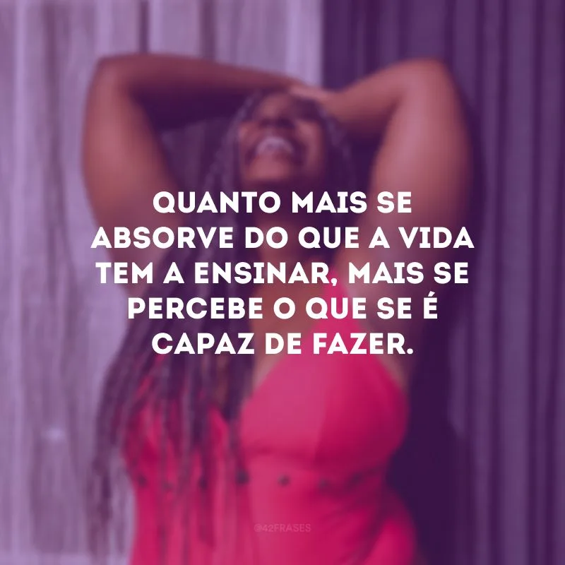 Quanto mais se absorve do que a vida tem a ensinar, mais se percebe o que se é capaz de fazer.