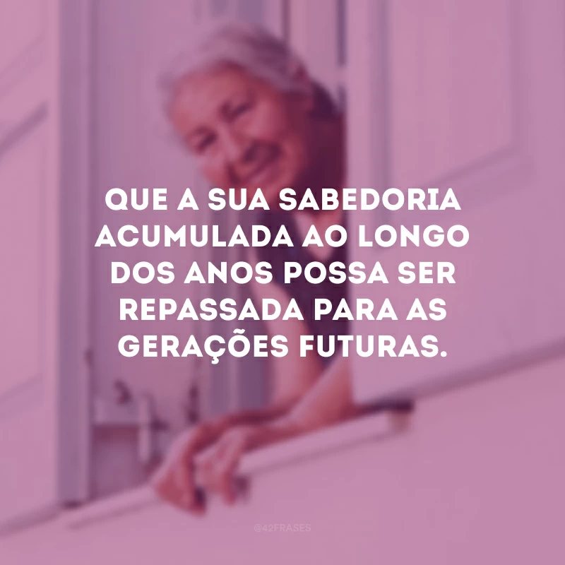 Que a sua sabedoria acumulada ao longo dos anos possa ser repassada para as gerações futuras. 