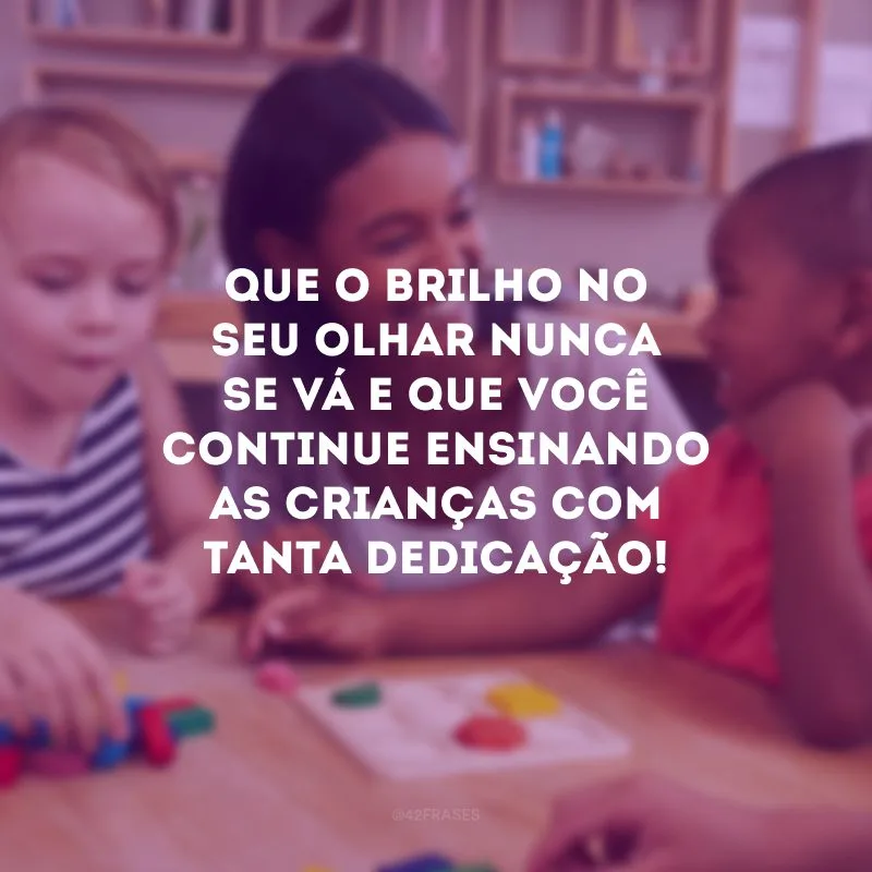 Que o brilho no seu olhar nunca se vá e que você continue ensinando as crianças com tanta dedicação!
