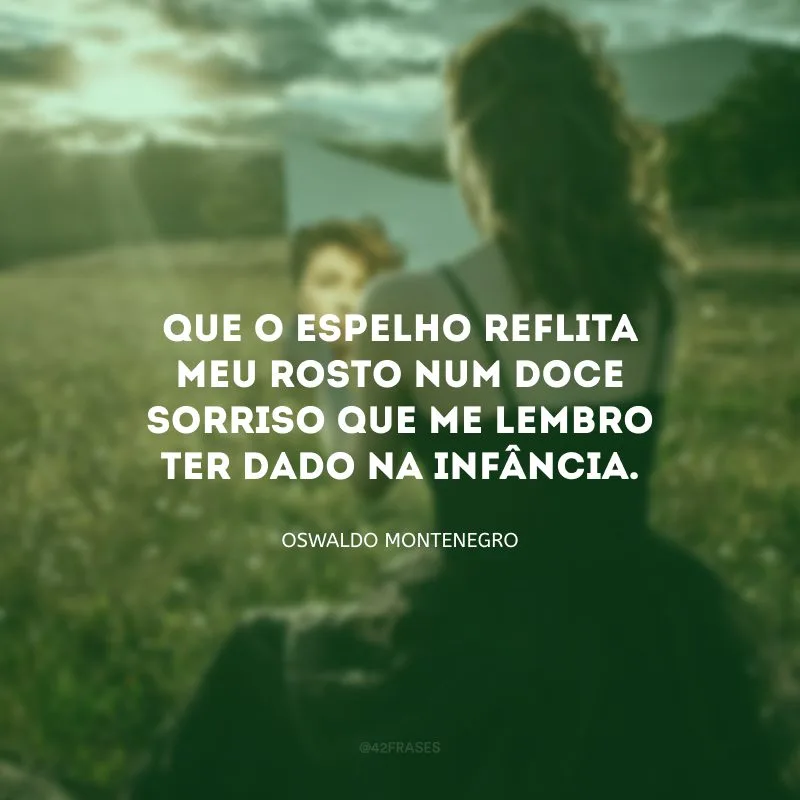 Que o espelho reflita meu rosto num doce sorriso que me lembro ter dado na infância.