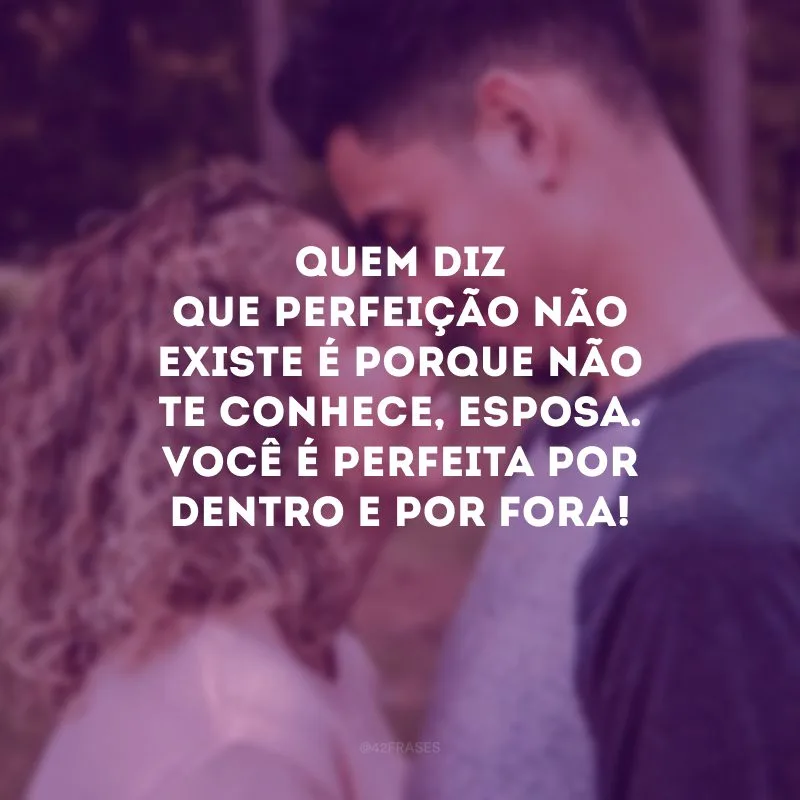 Quem diz que perfeição não existe é porque não te conhece, esposa. Você é perfeita por dentro e por fora!
