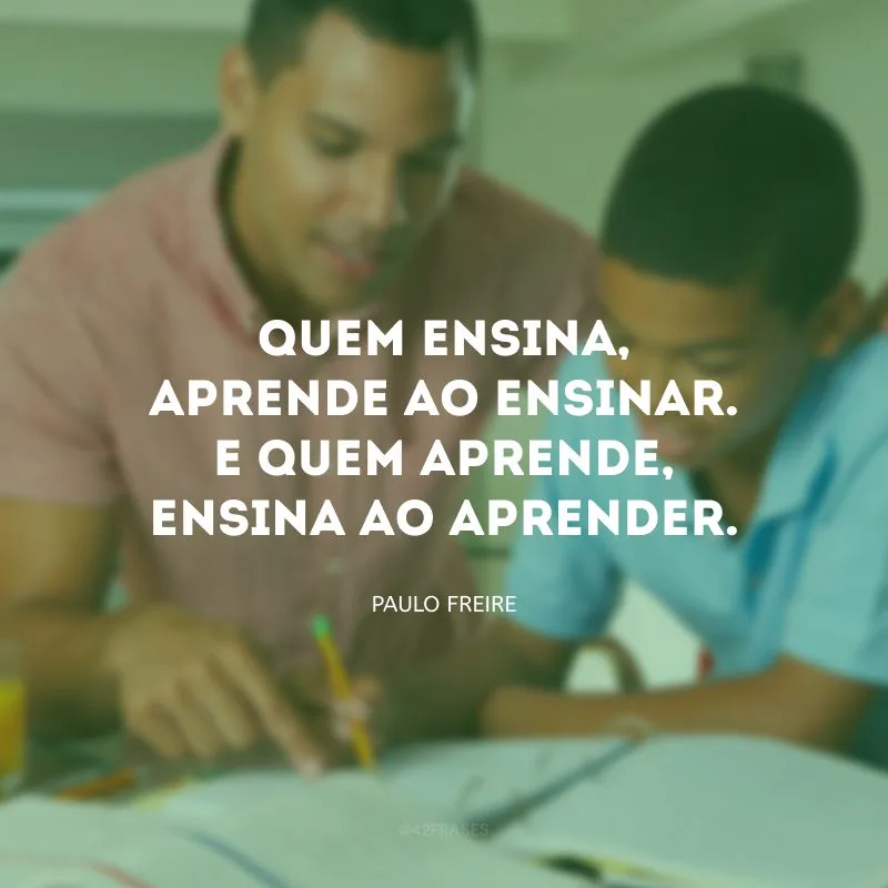 Quem ensina, aprende ao ensinar. E quem aprende, ensina ao aprender.