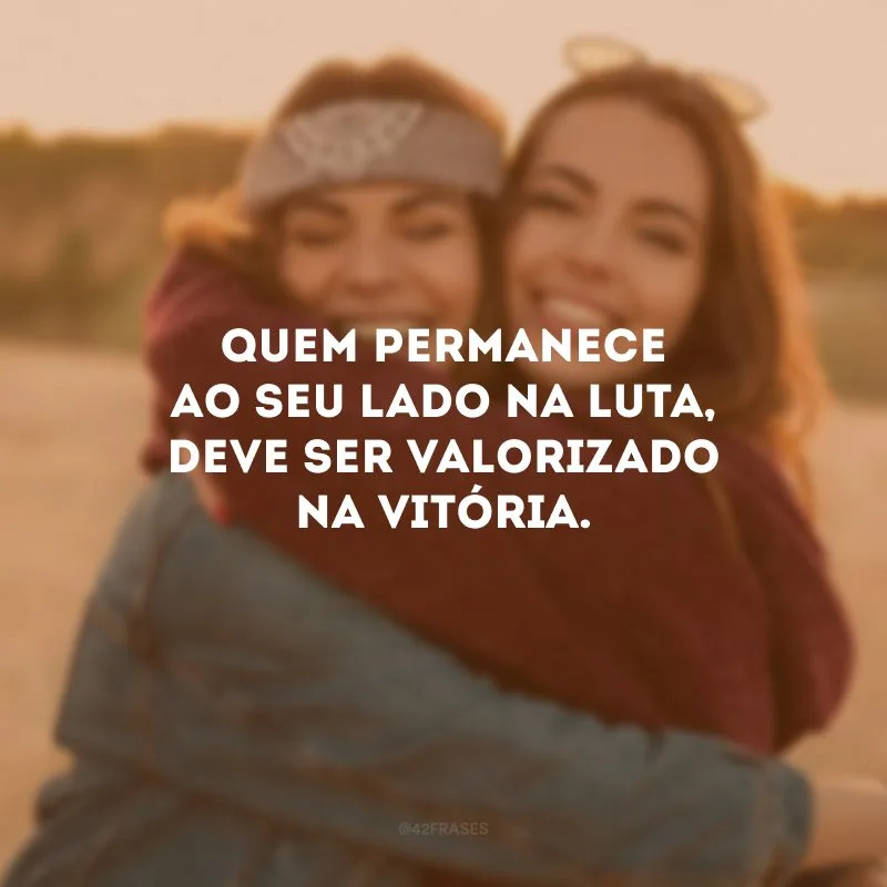 Quem permanece ao seu lado na luta, deve ser valorizado na vitória.