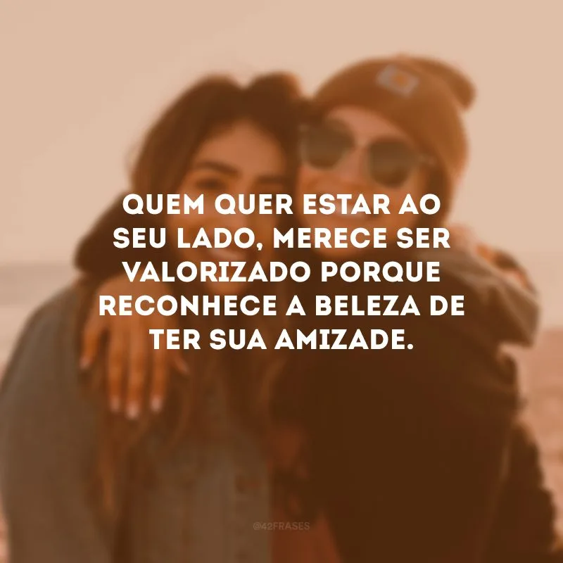 Quem quer estar ao seu lado, merece ser valorizado porque reconhece a beleza de ter sua amizade.