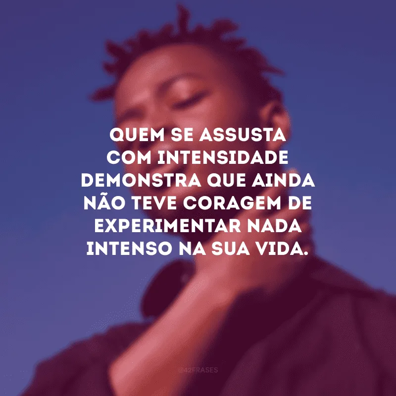 Quem se assusta com intensidade demonstra que ainda não teve coragem de experimentar nada intenso na sua vida.
