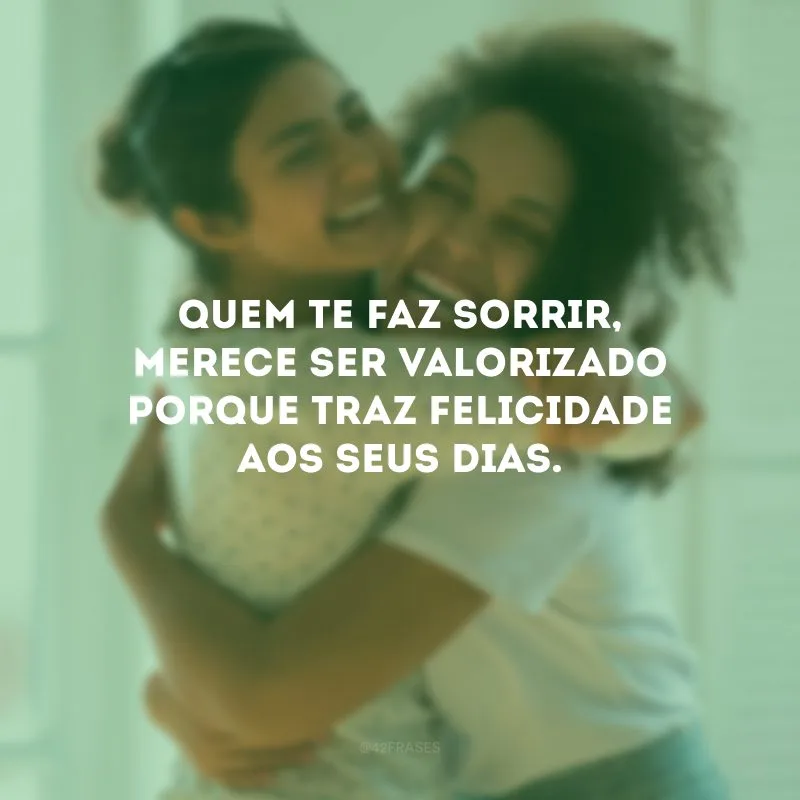 Quem te faz sorrir, merece ser valorizado porque traz felicidade aos seus dias.