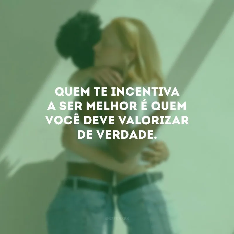 Quem te incentiva a ser melhor é quem você deve valorizar de verdade.