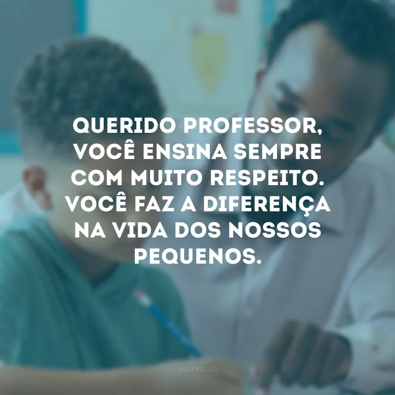 Querido professor, você ensina sempre com muito respeito. Você faz a diferença na vida dos nossos pequenos.