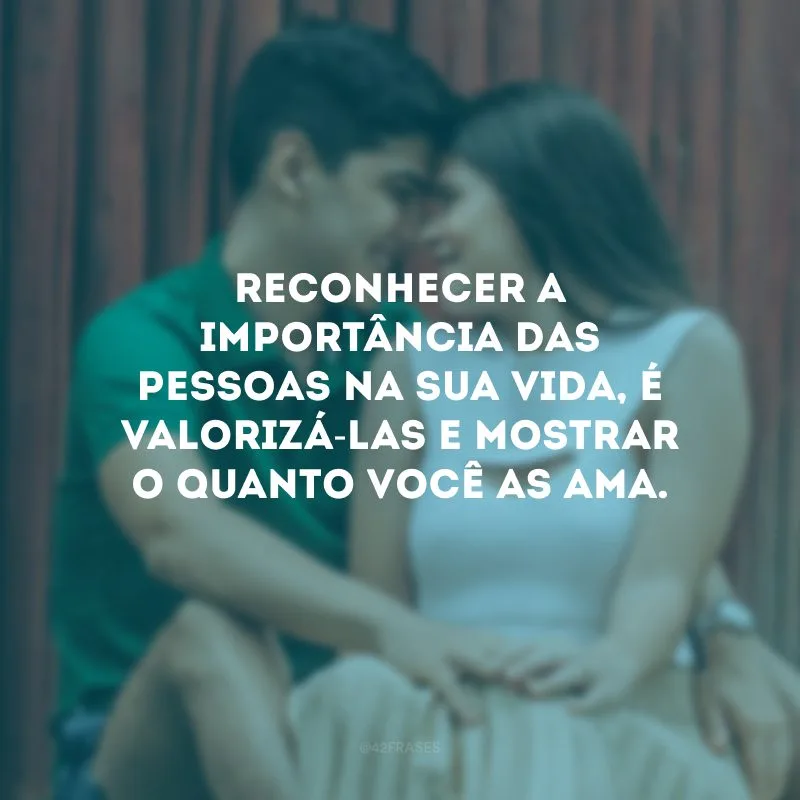 Reconhecer a importância das pessoas na sua vida, é valorizá-las e mostrar o quanto você as ama.