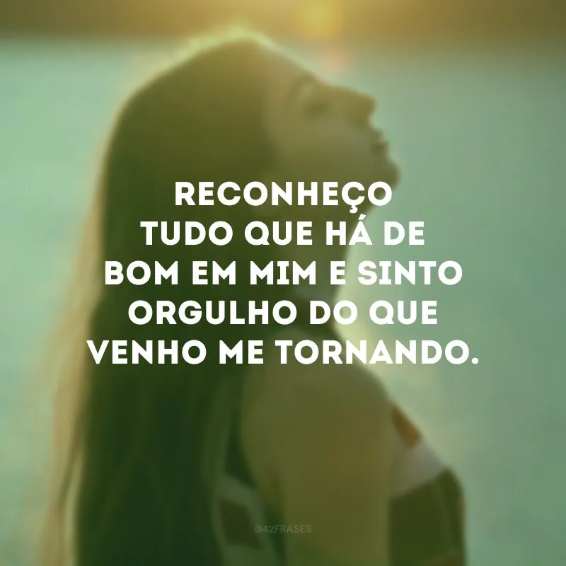 Reconheço tudo que há de bom em mim e sinto orgulho do que venho me tornando.