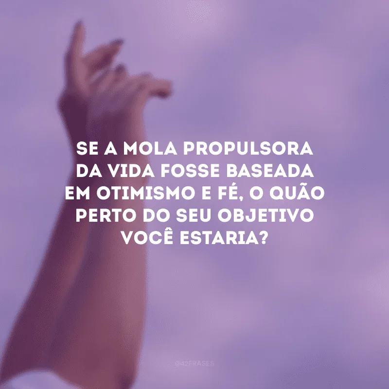 Se a mola propulsora da vida fosse baseada em otimismo e fé, o quão perto do seu objetivo você estaria? 
