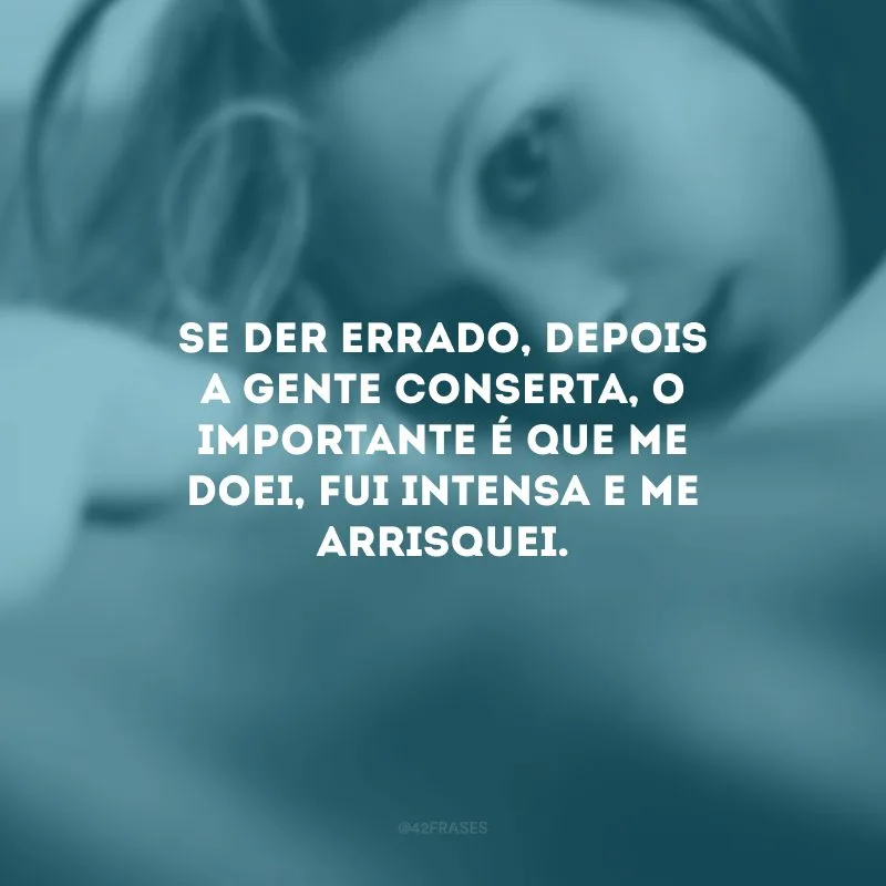 Se der errado, depois a gente conserta, o importante é que me doei, fui intensa e me arrisquei.