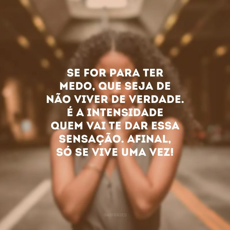 Se for para ter medo, que seja de não viver de verdade. É a intensidade quem vai te dar essa sensação. Afinal, só se vive uma vez!